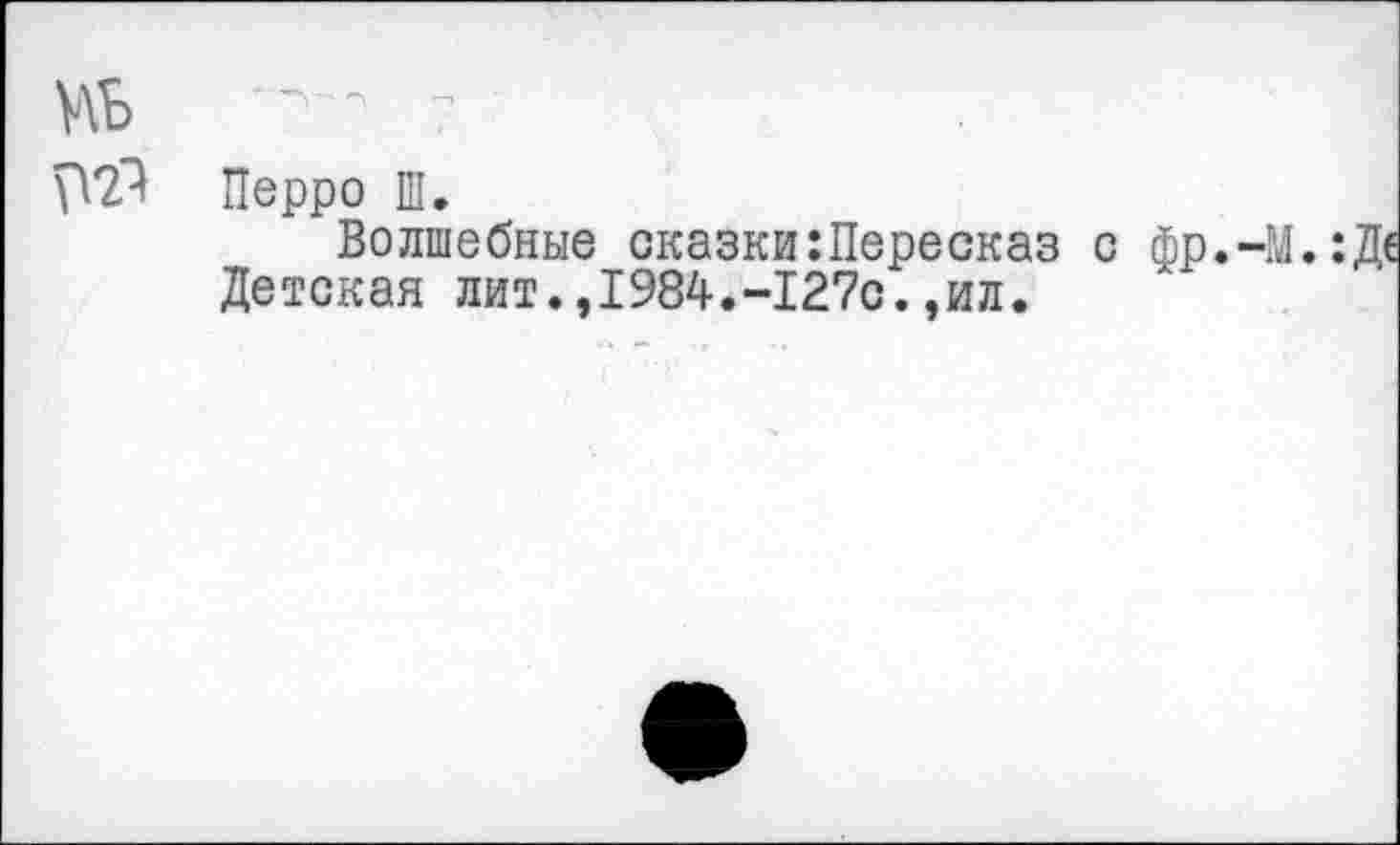 ﻿Перро Ш.
Волшебные сказки:Пересказ с фр.-М.:Д< Детская лит.,1984.-1270.,ил.